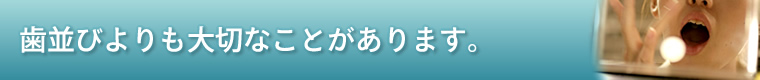 歯並びよりも大切なことがあります。