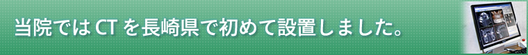 ■当院では CT を長崎県で初めて設置しました。